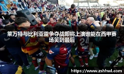 莱万特与比利亚雷争夺战即将上演谁能在西甲赛场笑到最后